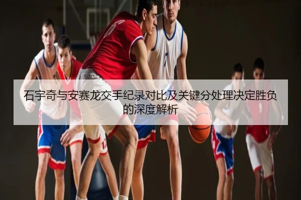 石宇奇与安赛龙交手纪录对比及关键分处理决定胜负的深度解析