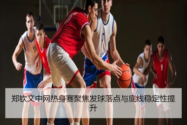 郑钦文中网热身赛聚焦发球落点与底线稳定性提升（PG）